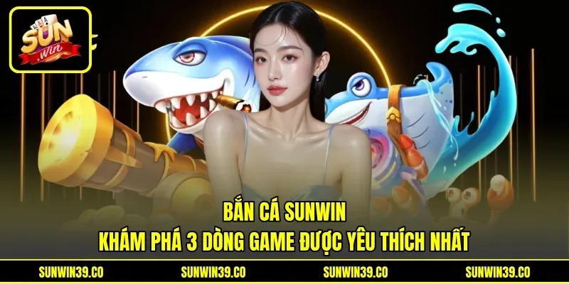 Bắn Cá Sunwin - Khám Phá 3 Dòng Game Được Yêu Thích Nhất